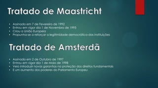 • Assinado em 7 de Fevereiro de 1992
• Entrou em vigor dia 1 de Novembro de 1993
• Criou a União Europeia
• Propunha-se a reforçar a legitimidade democrática das instituições
• Assinado em 2 de Outubro de 1997
• Entrou em vigor dia 1 de Maio de 1998
• Veio introduzir novas garantias na proteção dos direitos fundamentais
• E um aumento dos poderes do Parlamento Europeu
 