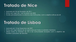 • Assinado em 26 de Fevereiro de 2011
• Entrou em vigor dia 1 de Fevereiro de 2003
• Incidiu principalmente na reforma das instituições, com o objetivo eficaz da UE
• Assinado em 13 de Dezembro de 2007
• Entrou em vigor depois de ser aprovado por todos os estados membros
• Alerta todos os tratados da UE e da comunidade Europeia com o objetivo de
facilitar o processo de decisão
 