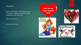 Obrigada!
Beijos, Semíramis, rainha do meu
coração, alegria da minha vida,
esperança do meu ser.
Nós te amamos.
Escala atual: 18
 