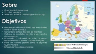 • Organização Internacional
• 27 países membros
• Sedes em: Bruxelas, Luxemburgo e Estrasburgo
• Estabelecer uma união cada vez mais estreita
entre os povos europeus
• Consolidar a defesa da paz e da liberdade
• Melhorar as condições de vida e de trabalho
dos seus povos
• Aprofundar a solidariedade entre os povos,
respeitando a sua história, cultura e tradições
• Evitar um conflito grande como a Segunda
Guerra Mundial
• Estabelecer relações comerciais
 