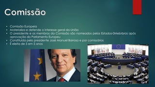 • Comissão Europeia
• Materializa e defende o interesse geral da União
• O presidente e os membros da Comissão são nomeados pelos Estados-0Mebrbros após
aprovação do Parlamento Europeu
• Constituída pelo presidente José Manuel Barroso e por comissários
• É eleita de 5 em 5 anos
 
