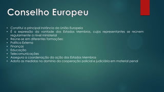 • Constitui a principal instância da União Europeia
• É a expressão da vontade dos Estados Membros, cujos representantes se reúnem
regularmente a nível ministerial
• Reúne-se em diferentes formações:
• Política Externa
• Finanças
• Educação
• Telecomunicações
• Assegura a coordenação da ação dos Estados Membros
• Adota as medidas no domínio da cooperação policial e judiciária em material penal
 