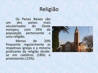 Religião
Os Países Baixos são
um dos países mais
secularizados do Oeste
europeu, com 39% da
população pertencente a
uma religião.
Menos de 20%
frequenta regularmente as
respetivas igrejas e a minoria
praticante da religião divide-
se em católicos (18%) e
protestantes (15%).
 