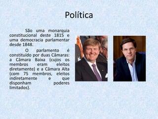 Política
São uma monarquia
constitucional deste 1815 e
uma democracia parlamentar
desde 1848.
O parlamento é
constituído por duas Câmaras:
a Câmara Baixa (cujos os
membros eram eleitos
diretamente) e a Câmara Alta
(com 75 membros, eleitos
indiretamente e que
disponham poderes
limitados).
 