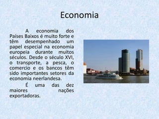 Economia
A economia dos
Países Baixos é muito forte e
têm desempenhado um
papel especial na economia
europeia durante muitos
séculos. Desde o século XVI,
o transporte, a pesca, o
comercio e os bancos têm
sido importantes setores da
economia neerlandesa.
É uma das dez
maiores nações
exportadoras.
 