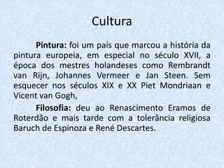 Cultura
Pintura: foi um país que marcou a história da
pintura europeia, em especial no século XVII, a
época dos mestres holandeses como Rembrandt
van Rijn, Johannes Vermeer e Jan Steen. Sem
esquecer nos séculos XIX e XX Piet Mondriaan e
Vicent van Gogh,
Filosofia: deu ao Renascimento Eramos de
Roterdão e mais tarde com a tolerância religiosa
Baruch de Espinoza e René Descartes.
 