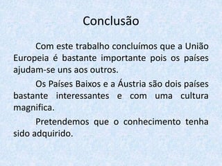 Conclusão
Com este trabalho concluímos que a União
Europeia é bastante importante pois os países
ajudam-se uns aos outros.
Os Países Baixos e a Áustria são dois países
bastante interessantes e com uma cultura
magnifica.
Pretendemos que o conhecimento tenha
sido adquirido.
 
