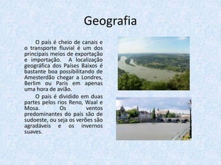 Geografia
O país é cheio de canais e
o transporte fluvial é um dos
principais meios de exportação
e importação. A localização
geográfica dos Países Baixos é
bastante boa possibilitando de
Amesterdão chegar a Londres,
Berlim ou Paris em apenas
uma hora de avião.
O pais é dividido em duas
partes pelos rios Reno, Waal e
Mosa. Os ventos
predominantes do país são de
sudoeste, ou seja os verões são
agradáveis e os invernos
suaves.
 