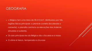 GEOGRAFIA 
 A Bélgica tem uma área de 30.510 km², distribuídos por três 
regiões físicas principais: a planície costeira (localizada a 
noroeste), o planalto central e as elevações das Ardenas 
(situadas a sudeste). 
 Os dois principais rios da Bélgica são o Escalda e o Mosa 
 O clima é fresco, temperado e chuvoso 
 