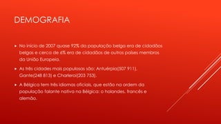 DEMOGRAFIA 
 No início de 2007 quase 92% da população belga era de cidadãos 
belgas e cerca de 6% era de cidadãos de outros países membros 
da União Europeia. 
 As três cidades mais populosas são: Antuérpia(507 911), 
Gante(248 813) e Charleroi(203 753). 
 A Bélgica tem três idiomas oficiais, que estão na ordem da 
população falante nativa na Bélgica: o holandes, francês e 
alemão. 
 