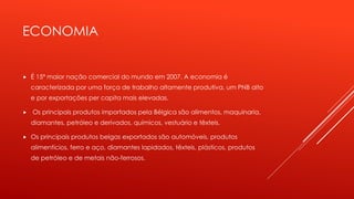 ECONOMIA 
 É 15ª maior nação comercial do mundo em 2007. A economia é 
caracterizada por uma força de trabalho altamente produtiva, um PNB alto 
e por exportações per capita mais elevadas. 
 Os principais produtos importados pela Bélgica são alimentos, maquinaria, 
diamantes, petróleo e derivados, químicos, vestuário e têxteis. 
 Os principais produtos belgas exportados são automóveis, produtos 
alimentícios, ferro e aço, diamantes lapidados, têxteis, plásticos, produtos 
de petróleo e de metais não-ferrosos. 
 
