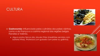 CULTURA 
 Gastronomia: influenciada pelas culinárias dos países vizinhos, 
como a da França e a cozinha regional das regiões belgas 
Flandres e Valônia. 
 Alguns pratos típicos são: Moules Frites (mexilhões servidos com 
batatas fritas), Waterzooi (um guisado com peixe ou galinha). 
 