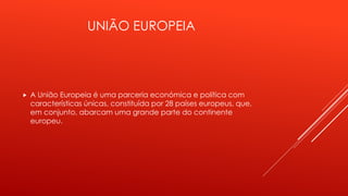 UNIÃO EUROPEIA 
 A União Europeia é uma parceria económica e política com 
características únicas, constituída por 28 países europeus, que, 
em conjunto, abarcam uma grande parte do continente 
europeu. 
 