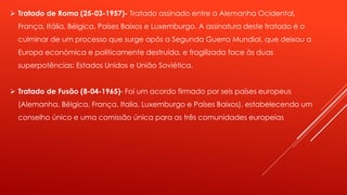  Tratado de Roma (25-03-1957)- Tratado assinado entre a Alemanha Ocidental, 
França, Itália, Bélgica, Países Baixos e Luxemburgo. A assinatura deste tratado é o 
culminar de um processo que surge após a Segunda Guerra Mundial, que deixou a 
Europa económica e politicamente destruída, e fragilizada face às duas 
superpotências: Estados Unidos e União Soviética. 
 Tratado de Fusão (8-04-1965)- Foi um acordo firmado por seis países europeus 
(Alemanha, Bélgica, França, Italia, Luxemburgo e Países Baixos), estabelecendo um 
conselho único e uma comissão única para as três comunidades europeias 
 