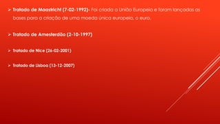  Tratado de Maastricht (7-02-1992)- Foi criada a União Europeia e foram lançadas as 
bases para a criação de uma moeda única europeia, o euro. 
 Tratado de Amesterdão (2-10-1997) 
 Tratado de Nice (26-02-2001) 
 Tratado de Lisboa (13-12-2007) 
 