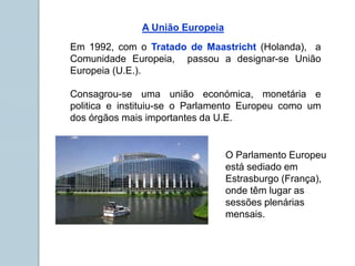 Consagrou-se uma união económica, monetária e
politica e instituiu-se o Parlamento Europeu como um
dos órgãos mais importantes da U.E.
Em 1992, com o Tratado de Maastricht (Holanda), a
Comunidade Europeia, passou a designar-se União
Europeia (U.E.).
O Parlamento Europeu
está sediado em
Estrasburgo (França),
onde têm lugar as
sessões plenárias
mensais.
A União Europeia
 