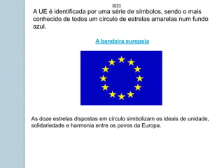 A UE é identificada por uma série de símbolos, sendo o mais
conhecido de todos um círculo de estrelas amarelas num fundo
azul.
As doze estrelas dispostas em círculo simbolizam os ideais de unidade,
solidariedade e harmonia entre os povos da Europa.
A bandeira europeia
 