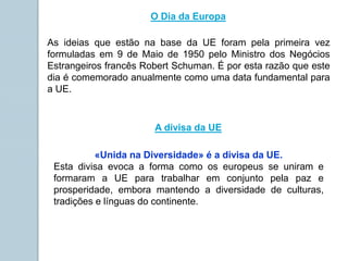 «Unida na Diversidade» é a divisa da UE.
Esta divisa evoca a forma como os europeus se uniram e
formaram a UE para trabalhar em conjunto pela paz e
prosperidade, embora mantendo a diversidade de culturas,
tradições e línguas do continente.
O Dia da Europa
As ideias que estão na base da UE foram pela primeira vez
formuladas em 9 de Maio de 1950 pelo Ministro dos Negócios
Estrangeiros francês Robert Schuman. É por esta razão que este
dia é comemorado anualmente como uma data fundamental para
a UE.
A divisa da UE
 