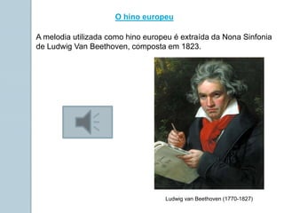 O hino europeu
A melodia utilizada como hino europeu é extraída da Nona Sinfonia
de Ludwig Van Beethoven, composta em 1823.
Ludwig van Beethoven (1770-1827)
 