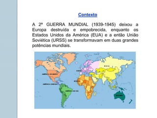 A 2ª GUERRA MUNDIAL (1939-1945) deixou a
Europa destruída e empobrecida, enquanto os
Estados Unidos da América (EUA) e a então União
Soviética (URSS) se transformavam em duas grandes
potências mundiais.
Contexto
 