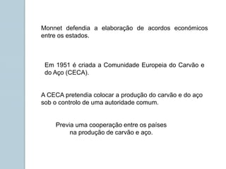 Em 1951 é criada a Comunidade Europeia do Carvão e
do Aço (CECA).
A CECA pretendia colocar a produção do carvão e do aço
sob o controlo de uma autoridade comum.
Monnet defendia a elaboração de acordos económicos
entre os estados.
Previa uma cooperação entre os países
na produção de carvão e aço.
 