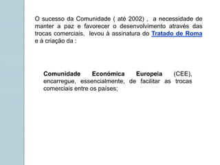 O sucesso da Comunidade ( até 2002) , a necessidade de
manter a paz e favorecer o desenvolvimento através das
trocas comerciais, levou à assinatura do Tratado de Roma
e à criação da :
Comunidade Económica Europeia (CEE),
encarregue, essencialmente, de facilitar as trocas
comerciais entre os países;
 