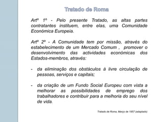 Artº 1º - Pelo presente Tratado, as altas partes
contratantes instituem, entre elas, uma Comunidade
Económica Europeia.
Artº 2º - A Comunidade tem por missão, através do
estabelecimento de um Mercado Comum , promover o
desenvolvimento das actividades económicas dos
Estados-membros, através:
- da eliminação dos obstáculos à livre circulação de
pessoas, serviços e capitais;
- da criação de um Fundo Social Europeu com vista a
melhorar as possibilidades de emprego dos
trabalhadores e contribuir para a melhoria do seu nível
de vida.
Tratado de Roma, Março de 1957 (adaptado)
 