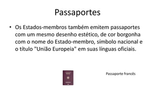 Passaportes
• Os Estados-membros também emitem passaportes
com um mesmo desenho estético, de cor borgonha
com o nome do Estado-membro, símbolo nacional e
o título "União Europeia" em suas línguas oficiais.
Passaporte francês
 