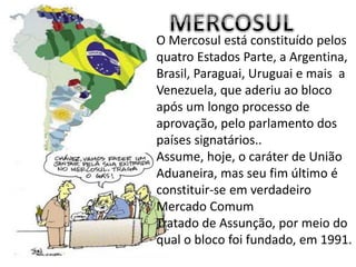 O Mercosul está constituído pelos
quatro Estados Parte, a Argentina,
Brasil, Paraguai, Uruguai e mais a
Venezuela, que aderiu ao bloco
após um longo processo de
aprovação, pelo parlamento dos
países signatários..
Assume, hoje, o caráter de União
Aduaneira, mas seu fim último é
constituir-se em verdadeiro
Mercado Comum
Tratado de Assunção, por meio do
qual o bloco foi fundado, em 1991.
 