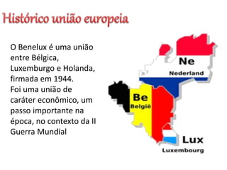 O Benelux é uma união
entre Bélgica,
Luxemburgo e Holanda,
firmada em 1944.
Foi uma união de
caráter econômico, um
passo importante na
época, no contexto da II
Guerra Mundial
 