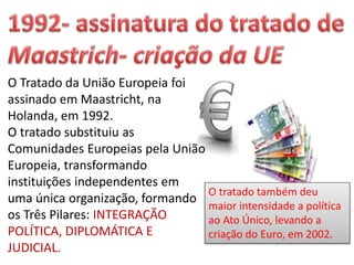 O Tratado da União Europeia foi
assinado em Maastricht, na
Holanda, em 1992.
O tratado substituiu as
Comunidades Europeias pela União
Europeia, transformando
instituições independentes em
uma única organização, formando
os Três Pilares: INTEGRAÇÃO
POLÍTICA, DIPLOMÁTICA E
JUDICIAL.
O tratado também deu
maior intensidade a política
ao Ato Único, levando a
criação do Euro, em 2002.
 