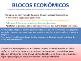 Definição: são associações de países que estabelecem relações económicas privilegiadas entre si.
Formaram-se na 2ª metade do século XX, com os seguintes objetivos:
* incentivar a cooperação económica;
*dinamizar os mercados através de acordos comerciais preferenciais;
*abertura de fronteiras aos países do respectivo bloco;
*proteger os países da concorrência proveniente dos outros blocos comerciais.
São associações que procuram estabelecer relações econômicas entre estados –
nações no sentido de tornar a economia dos membros mais competitiva e assim
poderem participar de forma efetiva no mundo globalizado. Então, ao contrário de
negar a globalização, os blocos econômicos são fruto da mesma.
Corresponde a integração econômica envolvendo países de uma determinada área do planeta.
Na atual conjuntura é percebida como uma questão primordial para sobrevivência econômica
dos países.
Fazer parte de um bloco econômico significa fortalecer-se diante de um país isolado ou de
outros blocos econômicos
 