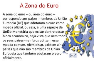 A zona do euro – ou área do euro –
corresponde aos países-membros da União
Europeia (UE) que adotaram o euro como
moeda oficial, ou seja, é uma espécie de
União Monetária que existe dentro desse
bloco econômico, haja vista que nem todos
os seus países-membros utilizam essa
moeda comum. Além disso, existem ainda
países que não são membros da União
Europeia que também adotaram o euro
oficialmente.
A Zona do Euro
 