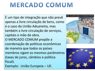É um tipo de integração que não prevê
apenas a livre circulação de bens, como
é o caso da União Aduaneira, mas
também a livre circulação de serviços,
capitais e mão de obra.
O MERCADO COMUM propõe a
coordenação de políticas econômicas
de maneira que todos os países
membros sigam os mesmos parâmetros
(taxas de juros, câmbios e política
fiscal).
Exemplo: União Europeia – UE.
 