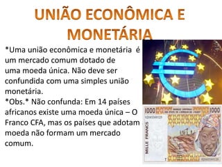 *Uma união econômica e monetária é
um mercado comum dotado de
uma moeda única. Não deve ser
confundida com uma simples união
monetária.
*Obs.* Não confunda: Em 14 países
africanos existe uma moeda única – O
Franco CFA, mas os países que adotam a
moeda não formam um mercado
comum.
 