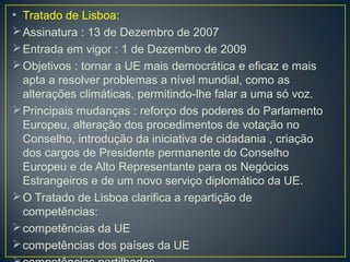 • Tratado de Lisboa:
Assinatura : 13 de Dezembro de 2007
Entrada em vigor : 1 de Dezembro de 2009
Objetivos : tornar a UE mais democrática e eficaz e mais
apta a resolver problemas a nível mundial, como as
alterações climáticas, permitindo-lhe falar a uma só voz.
Principais mudanças : reforço dos poderes do Parlamento
Europeu, alteração dos procedimentos de votação no
Conselho, introdução da iniciativa de cidadania , criação
dos cargos de Presidente permanente do Conselho
Europeu e de Alto Representante para os Negócios
Estrangeiros e de um novo serviço diplomático da UE.
O Tratado de Lisboa clarifica a repartição de
competências:
competências da UE
competências dos países da UE
 