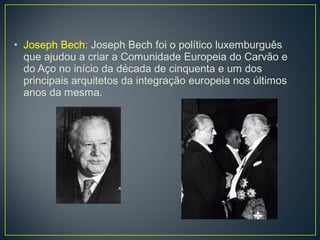 • Joseph Bech: Joseph Bech foi o político luxemburguês
que ajudou a criar a Comunidade Europeia do Carvão e
do Aço no início da década de cinquenta e um dos
principais arquitetos da integração europeia nos últimos
anos da mesma.
 