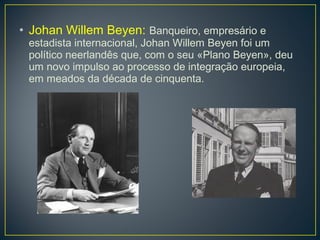 • Johan Willem Beyen: Banqueiro, empresário e
estadista internacional, Johan Willem Beyen foi um
político neerlandês que, com o seu «Plano Beyen», deu
um novo impulso ao processo de integração europeia,
em meados da década de cinquenta.
 