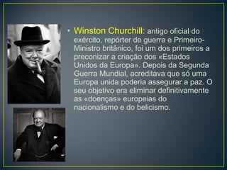 • Winston Churchill: antigo oficial do
exército, repórter de guerra e Primeiro-
Ministro britânico, foi um dos primeiros a
preconizar a criação dos «Estados
Unidos da Europa». Depois da Segunda
Guerra Mundial, acreditava que só uma
Europa unida poderia assegurar a paz. O
seu objetivo era eliminar definitivamente
as «doenças» europeias do
nacionalismo e do belicismo.
 