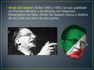 • Alcide De Gasperi: Entre 1945 e 1953, na sua qualidade
de Primeiro-Ministro e de Ministro dos Negócios
Estrangeiros da Itália, Alcide De Gasperi traçou o destino
do seu país nos anos do pós-guerra.
 