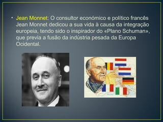 • Jean Monnet: O consultor económico e político francês
Jean Monnet dedicou a sua vida à causa da integração
europeia, tendo sido o inspirador do «Plano Schuman»,
que previa a fusão da indústria pesada da Europa
Ocidental.
 