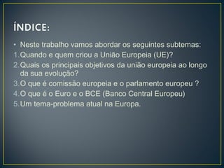 • Neste trabalho vamos abordar os seguintes subtemas:
1.Quando e quem criou a União Europeia (UE)?
2.Quais os principais objetivos da união europeia ao longo
da sua evolução?
3.O que é comissão europeia e o parlamento europeu ?
4.O que é o Euro e o BCE (Banco Central Europeu)
5.Um tema-problema atual na Europa.
 