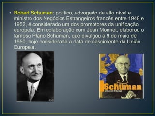 • Robert Schuman: político, advogado de alto nível e
ministro dos Negócios Estrangeiros francês entre 1948 e
1952, é considerado um dos promotores da unificação
europeia. Em colaboração com Jean Monnet, elaborou o
famoso Plano Schuman, que divulgou a 9 de maio de
1950, hoje considerada a data de nascimento da União
Europeia.
 