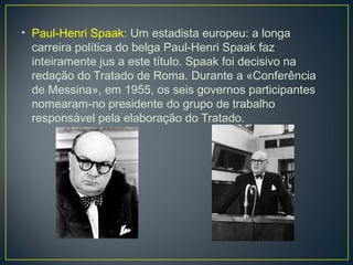 • Paul-Henri Spaak: Um estadista europeu: a longa
carreira política do belga Paul-Henri Spaak faz
inteiramente jus a este título. Spaak foi decisivo na
redação do Tratado de Roma. Durante a «Conferência
de Messina», em 1955, os seis governos participantes
nomearam-no presidente do grupo de trabalho
responsável pela elaboração do Tratado.
 