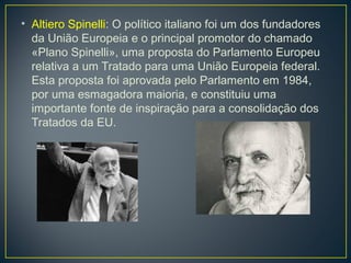 • Altiero Spinelli: O político italiano foi um dos fundadores
da União Europeia e o principal promotor do chamado
«Plano Spinelli», uma proposta do Parlamento Europeu
relativa a um Tratado para uma União Europeia federal.
Esta proposta foi aprovada pelo Parlamento em 1984,
por uma esmagadora maioria, e constituiu uma
importante fonte de inspiração para a consolidação dos
Tratados da EU.
 
