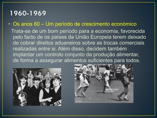 • Os anos 60 – Um período de crescimento económico
Trata-se de um bom período para a economia, favorecida
pelo facto de os países da União Europeia terem deixado
de cobrar direitos aduaneiros sobre as trocas comerciais
realizadas entre si. Além disso, decidem também
implantar um controlo conjunto da produção alimentar,
de forma a assegurar alimentos suficientes para todos.
 
