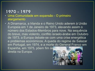 • Uma Comunidade em expansão - O primeiro
alargamento
• A Dinamarca, a Irlanda e o Reino Unido aderem à União
Europeia em 1 de Janeiro de 1973, elevando assim o
número dos Estados-Membros para nove. Na sequência
do breve, mas violento, conflito israelo-árabe em Outubro
de 1973, a Europa debate-se com uma crise energética
e problemas económicos. A queda do regime de Salazar
em Portugal, em 1974, e a morte do General Franco em
Espanha, em 1975, põem fim às últimas ditaduras de
direita na Europa.
 