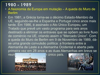 • A fisionomia da Europa em mutação – A queda do Muro de
Berlim
• Em 1981, a Grécia torna-se o décimo Estado-Membro da
UE, seguindo-se-lhe a Espanha e Portugal cinco anos mais
tarde. Em 1986, é assinado o Ato Único Europeu, um
Tratado que prevê um vasto programa para seis anos
destinado a eliminar os entraves que se opõem ao livre fluxo
de comércio na UE, criando assim o “Mercado Único”. Com
a queda do Muro de Berlim em 9 de Novembro de 1989, dá-
se uma grande convulsão política: a fronteira entre a
Alemanha de Leste e a Alemanha Ocidental é aberta pela
primeira vez em 28 anos e as duas Alemanhas em breve se
reunificarão, formando um único país.
 
