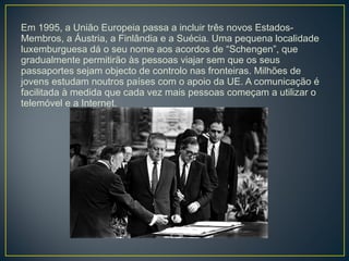 Em 1995, a União Europeia passa a incluir três novos Estados-
Membros, a Áustria, a Finlândia e a Suécia. Uma pequena localidade
luxemburguesa dá o seu nome aos acordos de “Schengen”, que
gradualmente permitirão às pessoas viajar sem que os seus
passaportes sejam objecto de controlo nas fronteiras. Milhões de
jovens estudam noutros países com o apoio da UE. A comunicação é
facilitada à medida que cada vez mais pessoas começam a utilizar o
telemóvel e a Internet.
 