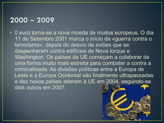 • 0 euro torna-se a nova moeda de muitos europeus. O dia
11 de Setembro 2001 marca o início da «guerra contra o
terrorismo», depois do desvio de aviões que se
despenharam contra edifícios de Nova Iorque e
Washington. Os países da UE começam a colaborar de
uma forma muito mais estreita para combater a contra a
criminalidade. As divisões políticas entre a Europa de
Leste e a Europa Ocidental são finalmente ultrapassadas
e dez novos países aderem à UE em 2004, seguindo-se
dois outros em 2007.
 
